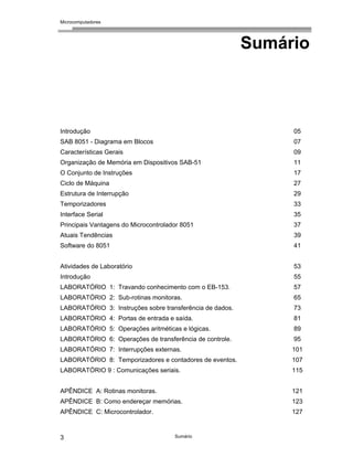 Microcomputadores
Sumário
3
Sumário
Introdução 05
SAB 8051 - Diagrama em Blocos 07
Características Gerais 09
Organização de Memória em Dispositivos SAB-51 11
O Conjunto de Instruções 17
Ciclo de Máquina 27
Estrutura de Interrupção 29
Temporizadores 33
Interface Serial 35
Principais Vantagens do Microcontrolador 8051 37
Atuais Tendências 39
Software do 8051 41
Atividades de Laboratório 53
Introdução 55
LABORATÓRIO 1: Travando conhecimento com o EB-153. 57
LABORATÓRIO 2: Sub-rotinas monitoras. 65
LABORATÓRIO 3: Instruções sobre transferência de dados. 73
LABORATÓRIO 4: Portas de entrada e saída. 81
LABORATÓRIO 5: Operações aritméticas e lógicas. 89
LABORATÓRIO 6: Operações de transferência de controle. 95
LABORATÓRIO 7: Interrupções externas. 101
LABORATÓRIO 8: Temporizadores e contadores de eventos. 107
LABORATÓRIO 9 : Comunicações seriais. 115
APÊNDICE A: Rotinas monitoras. 121
APÊNDICE B: Como endereçar memórias. 123
APÊNDICE C: Microcontrolador. 127
 