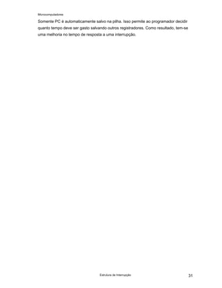Microcomputadores
Estrutura de Interrupção 31
Somente PC é automaticamente salvo na pilha. Isso permite ao programador decidir
quanto tempo deve ser gasto salvando outros registradores. Como resultado, tem-se
uma melhoria no tempo de resposta a uma interrupção.
 