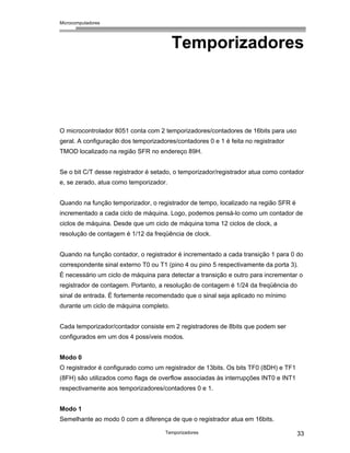 Microcomputadores
Temporizadores 33
Temporizadores
O microcontrolador 8051 conta com 2 temporizadores/contadores de 16bits para uso
geral. A configuração dos temporizadores/contadores 0 e 1 é feita no registrador
TMOD localizado na região SFR no endereço 89H.
Se o bit C/T desse registrador é setado, o temporizador/registrador atua como contador
e, se zerado, atua como temporizador.
Quando na função temporizador, o registrador de tempo, localizado na região SFR é
incrementado a cada ciclo de máquina. Logo, podemos pensá-lo como um contador de
ciclos de máquina. Desde que um ciclo de máquina toma 12 ciclos de clock, a
resolução de contagem é 1/12 da freqüência de clock.
Quando na função contador, o registrador é incrementado a cada transição 1 para 0 do
correspondente sinal externo T0 ou T1 (pino 4 ou pino 5 respectivamente da porta 3).
É necessário um ciclo de máquina para detectar a transição e outro para incrementar o
registrador de contagem. Portanto, a resolução de contagem é 1/24 da freqüência do
sinal de entrada. É fortemente recomendado que o sinal seja aplicado no mínimo
durante um ciclo de máquina completo.
Cada temporizador/contador consiste em 2 registradores de 8bits que podem ser
configurados em um dos 4 possíveis modos.
Modo 0
O registrador é configurado como um registrador de 13bits. Os bits TF0 (8DH) e TF1
(8FH) são utilizados como flags de overflow associadas às interrupções INT0 e INT1
respectivamente aos temporizadores/contadores 0 e 1.
Modo 1
Semelhante ao modo 0 com a diferença de que o registrador atua em 16bits.
 