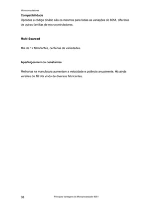 Microcomputadores
Principais Vantagens do Microprocessador 8051
38
Compatibilidade
Opcodes e código binário são os mesmos para todas as variações do 8051, diferente
de outras famílias de microcontroladores.
Multi-Sourced
Mis de 12 fabricantes, centenas de variedades.
Aperfeiçoamentos constantes
Melhorias na manufatura aumentam a velocidade e potência anualmente. Há ainda
versões de 16 bits vindo de diversos fabricantes.
 