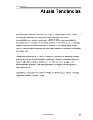 Microcomputadores
Atuais Tendências 39
Atuais Tendências
Recentemente a PHILIPS Semiconductors lançou a versão 16bits do 8051: o 80C51XA
(eXtended Architecture). O conjunto de códigos mais denso não perde a
compatibilidade com códigos escritos para o 8051. O XA foi uma resposta às três
maiores tendências no desenvolvimento de sistemas microcontrolados: a necessidade
de se ter maior processamento por Dólar, o aumento do uso de linguagens de alto
nível e o crescente desenvolvimento de sofisticados sistemas operacionais multitarefas
e de tempo real.
Entre outras características, o XA conta com baixo consumo ( 3V com capacidade de
gerência de energia), endereçamento e conjunto de instruções expandidos. Com um
preço de U$ 7.00 e uma razão performance por dólar superior a qualquer outro
microcontrolador de 16bits, o XA resolve problemas de projeto por um inigualável
preço/performance.
Inspirada no sucesso do microcontrolador 8051, a indústria usou a mesma estratégia
lançando a completa família 80C51XA.
 