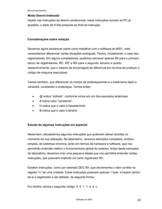 Microcomputadores
Software do 8051 43
Modo Desvio Indexado
Usado nas instruções de desvio condicionais, estas instruções somam ao PC já
ajustado, o dado de 8 bits presente ao final da instrução.
Considerações sobre notação
Devemos agora esclarecer sobre como trabalhar com o software do 8051, visto
necessitamos diferenciar certas situações ambíguas. Temos, inicialmente, o caso dos
registradores. Em alguns compiladores, podemos escrever apenas R0 para o primeiro
banco de registradores, R0’, R0” e R0/ para o segundo, terceiro e quarto
respectivamente, que o mesmo se encarregará de diferenciá-los na hora de produzir o
código de máquina executável.
Temos também, que diferenciar os modos de endereçamento e o tratamento dado a
variáveis, constantes e endereços. Temos então:
• @ indica “indireto”, conforme vimos em um dos exemplos anteriores.
• # indica valor “constante”.
• H indica que o valor é hexadecimal.
• B indica que o valor é binário.
Estudo de algumas instruções em especial
Neste item, estudaremos algumas instruções que poderiam deixar dúvidas no
momento de sua utilização. No laboratório, veremos exemplos completos, embora
simples, de sistemas mínimos, tanto em termos de hardware e software, que nos
permitirão entender melhor o funcionamento global do sistema. Antes deste exemplos
de laboratório, devemos criar uma pequena tabela que nos permitirá entender certas
instruções, que possuem implícito um certo registrador Rn.
Existem instruções, como por exemplo DEC Rn, que decrementa o valor contido no
registro “n” de uma unidade. Estas instruções possuem apenas 1 byte, e trazem dentro
de si o registrador a ser afetado, da seguinte forma:
Em binário, temos o seguinte código: 0 0 1 1 a b c
 