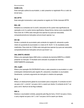 Microcomputadores
Software do 8051 45
SUBB A,Rn
Esta instrução subtrai do acumulador, o valor presente no registrador Rn e o valor do
bit de Carry.
INC DPTR
Esta instrução incrementa o valor presente no registro de 16 bits chamado DPTR.
MUL AB
Multiplica os conteúdos de A e de B, colocando em B a parte mais significativa da
operação e em A a parte menos significativa. Dessa forma, temos como resultado BA.
Para clock de 12 MHz esta instrução leva apenas 4µs para ser executada,
comparativamente às instruções comuns levam apenas 1µs.
DIV AB
Divide o conteúdo do acumulador pelo conteúdo do registro B, colocando a parte
inteira do quociente do acumulador e o resto em B. Se B = 0, 0s resultados serão
indefinidos. Para clock de 12 MHz esta instrução leva apenas 4µs para ser executada,
comparativamente às instruções comuns que levam 1µs.
ANL DIRETO, #DADO
Efetua uma operação lógica AND entre o conteúdo da memória DIRETA e o DADO
presente na instrução. O resultado será colocado na posição de memória
DIRETAMENTE endereçada.
XRL A,@Ri
Efetua uma operação OU EXCRUSIVO entre o valor presente no acumulador e o valor
endereçado indiretamente pelo registro Ri, colocando o resultado no acumulador.
Geralmente, o primeiro argumento da instrução é o destino da operação.
RL A
Efetua um deslocamento global do acumulador para a esquerda. O conteúdo do bit 0
vai para o bit 1, o do bit 1 vai para o bit 2, e assim por diante. O conteúdo do bit 7 vai
para o bit 0. Nenhum bit de flag é afetado.
RRC A
Desloca o acumulador à direita, passando pelo flag de Carry. O bit 0 vai para o Carry,
o carry original vai para o bit 7, o bit 7 vai para o bit 6 e assim por diante.
 