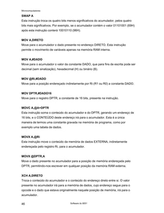 Microcomputadores
Software do 8051
46
SWAP A
Esta instrução troca os quatro bits menos significativos do acumulador, pelos quatro
bits mais significativos. Por exemplo, se o acumulador contém o valor 01101001 (69H)
após esta instrução conterá 10010110 (96H).
MOV A,DIRETO
Move para o acumulador o dado presente no endereço DIRETO. Esta instrução
permite o movimento de variáveis apenas na memória RAM interna.
MOV A,#DADO
Move para o acumulador o valor da constante DADO, que para fins de escrita pode ser
decimal (sem sinalização), hexadecimal (H) ou binário (B).
MOV @Ri,#DADO
Move para a posição endereçado indiretamente por Ri (R1 ou R0) a constante DADO.
MOV DPTR,#DADO16
Move para o registro DPTR, a constante de 16 bits, presente na instrução.
MOVC A,@A+DPTR
Esta instrução soma o conteúdo do acumulador e do DPTR, gerando um endereço de
16 bits, e o CONTEÚDO deste endereço irá para o acumulador. Esta é a única
maneira de lermos uma constante gravada na memória de programa, como por
exemplo uma tabela de dados.
MOVX A,@Ri
Esta instrução move o conteúdo da memória de dados EXTERNA, indiretamente
endereçada pelo registro Ri, para o acumulador.
MOVX @DPTR,A
Move o dado presente no acumulador para a posição de memória endereçada pelo
DPTR, permitindo-nos escrever em qualquer posição da memória RAM externa.
XCH A,DIRETO
Troca o conteúdo do acumulador e o conteúdo do endereço direto entre si. O valor
presente no acumulador irá para a memória de dados, cujo endereço segue para o
opcode e o dado que estava originalmente naquele posição de memória, irá para o
acumulador.
 