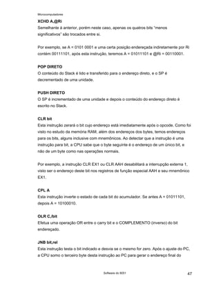 Microcomputadores
Software do 8051 47
XCHD A,@Ri
Semelhante à anterior, porém neste caso, apenas os quatros bits “menos
significativos” são trocados entre si.
Por exemplo, se A = 0101 0001 e uma certa posição endereçada indiretamente por Ri
contém 00111101, após esta instrução, teremos A = 01011101 e @Ri = 00110001.
POP DIRETO
O conteúdo do Stack é lido e transferido para o endereço direto, e o SP é
decrementado de uma unidade.
PUSH DIRETO
O SP é incrementado de uma unidade e depois o conteúdo do endereço direto é
escrito no Stack.
CLR bit
Esta instrução zerará o bit cujo endereço está imediatamente após o opcode. Como foi
visto no estudo da memória RAM, além dos endereços dos bytes, temos endereços
para os bits, alguns inclusive com mnemônicos. Ao detectar que a instrução é uma
instrução para bit, a CPU sabe que o byte seguinte é o endereço de um único bit, e
não de um byte como nas operações normais.
Por exemplo, a instrução CLR EX1 ou CLR AAH desabilitará a interrupção externa 1,
visto ser o endereço deste bit nos registros de função especial AAH e seu mnemônico
EX1.
CPL A
Esta instrução inverte o estado de cada bit do acumulador. Se antes A = 01011101,
depois A = 10100010.
OLR C,/bit
Efetua uma operação OR entre o carry bit e o COMPLEMENTO (inverso) do bit
endereçado.
JNB bit,rel
Esta instrução testa o bit indicado e desvia se o mesmo for zero. Após o ajuste do PC,
a CPU somo o terceiro byte desta instrução ao PC para gerar o endereço final do
 