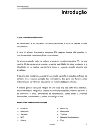 Microcomputadores
Introdução 5
Introdução
O que é um Microcontrolador?
Microcontrolador é um dispositivo utilizado para controlar e monitorar funções durante
um processo.
A partir do advento dos circuitos integrados TTL, pode-se delinear três gerações no
que diz respeito à implementação de controladores.
Na primeira geração estão os projetos envolvendo circuitos integrados TTL, na sua
maioria. O alto consumo de energia, a grande quantidade de chips envolvidos e a
dificuldade em se realizar reengenharia tornou a segunda geração atraente aos
projetistas.
O advento dos microprocessadores tornou versátil o projeto de circuitos destinado ao
controle: era a segunda geração dos controladores. Boa parte das funções antes
implementadas por hardware passaram a ser implementadas por software.
A terceira geração veio para integrar em um único chip boa parte dessa estrutura.
Microcontroladores integram as funções de um microprocessador, memória de dados e
de instruções e ainda, dependendo da complexidade, portas seriais e paralelas
bidirecionais, conversores A/D, timers, watchdog e outros.
Fabricantes de Microcontroladores
• Motorola
• Mitsubishi
• Siemens
• NEC
• Hitachi
• Microchip
• Matsushita
• Toshiba
• National Semiconductor
• Zilog
 