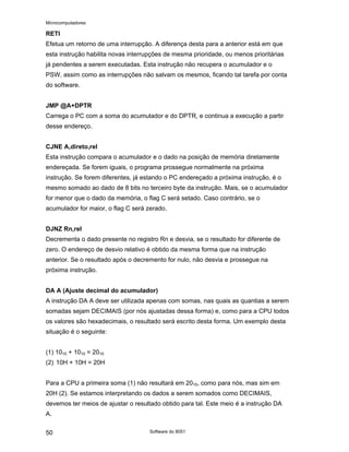 Microcomputadores
Software do 8051
50
RETI
Efetua um retorno de uma interrupção. A diferença desta para a anterior está em que
esta instrução habilita novas interrupções de mesma prioridade, ou menos prioritárias
já pendentes a serem executadas. Esta instrução não recupera o acumulador e o
PSW, assim como as interrupções não salvam os mesmos, ficando tal tarefa por conta
do software.
JMP @A+DPTR
Carrega o PC com a soma do acumulador e do DPTR, e continua a execução a partir
desse endereço.
CJNE A,direto,rel
Esta instrução compara o acumulador e o dado na posição de memória diretamente
endereçada. Se forem iguais, o programa prossegue normalmente na próxima
instrução. Se forem diferentes, já estando o PC endereçado a próxima instrução, é o
mesmo somado ao dado de 8 bits no terceiro byte da instrução. Mais, se o acumulador
for menor que o dado da memória, o flag C será setado. Caso contrário, se o
acumulador for maior, o flag C será zerado.
DJNZ Rn,rel
Decrementa o dado presente no registro Rn e desvia, se o resultado for diferente de
zero. O endereço de desvio relativo é obtido da mesma forma que na instrução
anterior. Se o resultado após o decremento for nulo, não desvia e prossegue na
próxima instrução.
DA A (Ajuste decimal do acumulador)
A instrução DA A deve ser utilizada apenas com somas, nas quais as quantias a serem
somadas sejam DECIMAIS (por nós ajustadas dessa forma) e, como para a CPU todos
os valores são hexadecimais, o resultado será escrito desta forma. Um exemplo desta
situação é o seguinte:
(1) 1010 + 1010 = 2010
(2) 10H + 10H = 20H
Para a CPU a primeira soma (1) não resultará em 2010, como para nós, mas sim em
20H (2). Se estamos interpretando os dados a serem somados como DECIMAIS,
devemos ter meios de ajustar o resultado obtido para tal. Este meio é a instrução DA
A.
 