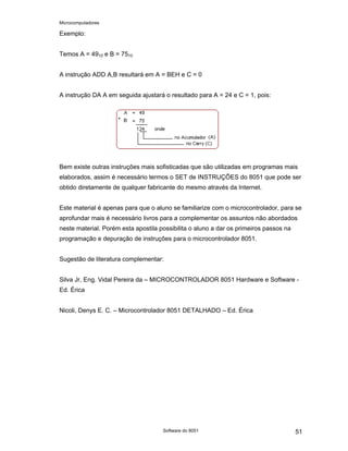 Microcomputadores
Software do 8051 51
Exemplo:
Temos A = 4910 e B = 7510
A instrução ADD A,B resultará em A = BEH e C = 0
A instrução DA A em seguida ajustará o resultado para A = 24 e C = 1, pois:
Bem existe outras instruções mais sofisticadas que são utilizadas em programas mais
elaborados, assim é necessário termos o SET de INSTRUÇÕES do 8051 que pode ser
obtido diretamente de qualquer fabricante do mesmo através da Internet.
Este material é apenas para que o aluno se familiarize com o microcontrolador, para se
aprofundar mais é necessário livros para a complementar os assuntos não abordados
neste material. Porém esta apostila possibilita o aluno a dar os primeiros passos na
programação e depuração de instruções para o microcontrolador 8051.
Sugestão de literatura complementar:
Silva Jr, Eng. Vidal Pereira da – MICROCONTROLADOR 8051 Hardware e Software -
Ed. Érica
Nicoli, Denys E. C. – Microcontrolador 8051 DETALHADO – Ed. Érica
 