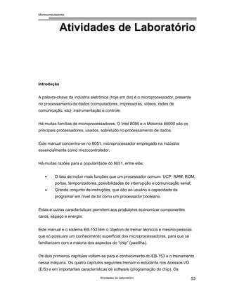 Microcomputadores
Atividades de Laboratório 53
Atividades de Laboratório
Introdução
A palavra-chave da indústria eletrônica (hoje em dia) é o microprocessador, presente
no processamento de dados (computadores, impressoras, vídeos, redes de
comunicação, etc), instrumentação e controle.
Há muitas famílias de microprocessadores. O Intel 8086 e o Motorola 68000 são os
principais processadores, usados, sobretudo no processamento de dados.
Este manual concentra-se no 8051, microprocessador empregado na indústria
essencialmente como microcontrolador.
Há muitas razões para a popularidade do 8051, entre elas:
• O fato de incluir mais funções que um processador comum: UCP, RAM, ROM,
portas, temporizadores, possibilidades de interrupção e comunicação serial;
• Grande conjunto de instruções, que dão ao usuário a capacidade de
programar em nível de bit como um processador booleano.
Estas e outras características permitem aos produtores economizar componentes
caros, espaço e energia.
Este manual e o sistema EB-153 têm o objetivo de treinar técnicos e mesmo pessoas
que só possuam um conhecimento superficial dos microprocessadores, para que se
familiarizem com a maioria dos aspectos do “chip” (pastilha).
Os dois primeiros capítulos voltam-se para o conhecimento do EB-153 e o treinamento
nessa máquina. Os quatro capítulos seguintes treinam o estudante nos Acessos I/O
(E/S) e em importantes características de software (programação do chip). Os
 