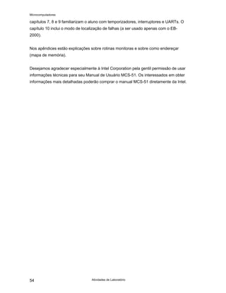 Microcomputadores
Atividades de Laboratório
54
capítulos 7, 8 e 9 familiarizam o aluno com temporizadores, interruptores e UARTs. O
capítulo 10 inclui o modo de localização de falhas (a ser usado apenas com o EB-
2000).
Nos apêndices estão explicações sobre rotinas monitoras e sobre como endereçar
(mapa de memória).
Desejamos agradecer especialmente à Intel Corporation pela gentil permissão de usar
informações técnicas para seu Manual de Usuário MCS-51. Os interessados em obter
informações mais detalhadas poderão comprar o manual MCS-51 diretamente da Intel.
 