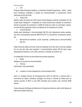 Microcomputadores
Laboratório 1 59
• PPI
Programmable Peripheral Interface, ou Interface Paralela Programável – 8255 – usado
para interfacear (interligar) o teclado ao microcontrolador e proporcionar linhas
adicionais de E/S de 8 bits.
• Vídeo LCD
Módulo matriz de pontos de LCD (Liquid Crystal Display) contendo controlador de LSI
(Large Scale Integration = Integração em Larga Escala) para exibição de caracteres.
Devido ao gerador de caracteres e a RAM de dados do vídeo no controlador, podem-
se exibir 96 tipos especiais. Este é um Módulo de 16 caracteres X 2 linhas.
• Circuito RS-232
Usado para interfacear o microcontrolador EB-153 com dispositivos seriais padrões,
tais como computadores pessoais IBM PC/XT/AT ou compatíveis, impressoras seriais,
etc.
• Barramento de Interface: provê expansão paralela para o microcontrolador
EB-153.
Estas linhas de dados de 8 bits, linhas de endereço de 4 bits, terra e linha de seleção
de um chip são úteis para expandir o microcontrolador básico EB-153 para várias
aplicações de hardware, como relês, sensores, unidades de controle, etc.
A Unidade EB-153 tem as duas teclas de comando seguintes:
• Reset
Restaura os circuitos do microcontrolador;
• Interrup
Interrompe o microcontrolador.
4. Localize o circuito integrado do microcontrolador 8031.
Esta é a Unidade Central de Processamento (UCP) do EB-153, e executa todo o
movimento de dados, aritmética, contagem de tempo e controle de dados para os
demais circuitos. O 8031 é uma UCP orientada para controle, sem memória ROM
interna.
Pode endereçar 64 Kbytes de Memória de Programas Externos, além de 64 Kbytes de
Memória de Dados Externos.
 