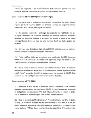 Microcomputadores
Laboratório 1
62
seleção de programa) – do microcontrolador. Este comando permite que você
carregue, examine e modifique programas hexadecimais na memória.
Digite o seguinte: CBYTE 0000H (Memória de Código)
16. Lembre-se que o endereço é um número hexadecimal de quatro dígitos,
seguido por H. O endereço 0000H é o primeiro endereço do programa monitor.
Pressione a tecla ENTER após digitar sua entrada.
17. Use as setas para mudar o endereço. Os dados não são modificados até que
se digite a tecla ENTER. Mudar de endereços por meio de setas não modifica o
conteúdo da memória. Coloque o endereço em E000H e observe os dados
correspondentes. Como se trata de uma memória RAM, os dados podem ser
mudados.
18. Entre um valor de dados e digite a tecla ENTER. Volte ao endereço original e
observe como os dados foram colocados na memória.
19. Tente modificar dados pertencentes a uma localização da ROM (endereço
0000H a 7FFFH). Observe o resultado desta operação. Digite as teclas CLEAR,
ENTER (Limpe, Entrada) para abandonar este comando.
20. Use o comando Memória Externa. A memória externa de dados é acessada
com as instruções M0VX. A operação é controlada pelas linhas RD (“read – leitura)
e WR (“write”- gravação) do 8031. A palavra-chave de comando é XBYTE. Este
comando usa RD e WR para acessar memória externa de dados.
Digite o seguinte: XBYTE E000H
21. Pressione a tecla ENTER e modifique dados e endereço. Este comando
opera da mesma maneira que o comando CBYTE. A memória externa e a memória
de código ficam sobrepostas na RAM de 8 K bytes. Portanto, os valores de dados
são os mesmos se forem lidos pelo sinal RD seja pelo sinal PSEN.
22. “Uso do comando de Memória Interna”. A memória interna é a RAM de dados
no chip. Os endereços de dados no chip encontram-se na faixa de 00H a 7FH. Há
quatro bancos de registros de uso geral (endereços 00H até 1FH inclusive). A pilha
é uma parte da RAM de dados no chip. Os endereços 20H a 2FH contém bytes
 