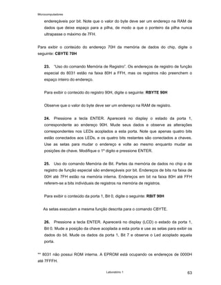 Microcomputadores
Laboratório 1 63
endereçáveis por bit. Note que o valor do byte deve ser um endereço na RAM de
dados que deixe espaço para a pilha, de modo a que o ponteiro da pilha nunca
ultrapasse o máximo de 7FH.
Para exibir o conteúdo do endereço 70H da memória de dados do chip, digite o
seguinte: CBYTE 70H
23. “Uso do comando Memória de Registro”. Os endereços de registro de função
especial do 8031 estão na faixa 80H a FFH, mas os registros não preenchem o
espaço inteiro do endereço.
Para exibir o conteúdo do registro 90H, digite o seguinte: RBYTE 90H
Observe que o valor do byte deve ser um endereço na RAM de registro.
24. Pressione a tecla ENTER. Aparecerá no display o estado da porta 1,
correspondente ao endereço 90H. Mude seus dados e observe as alterações
correspondentes nos LEDs acoplados a esta porta. Note que apenas quatro bits
estão conectados aos LEDs, e os quatro bits restantes são conectados a chaves.
Use as setas para mudar o endereço e volte ao mesmo enquanto mudar as
posições de chave. Modifique o 1º digito e pressione ENTER.
25. Uso do comando Memória de Bit. Partes da memória de dados no chip e de
registro de função especial são endereçáveis por bit. Endereços de bits na faixa de
00H até 7FH estão na memória interna. Endereços em bit na faixa 80H até FFH
referem-se a bits individuais de registros na memória de registros.
Para exibir o conteúdo da porta 1, Bit 0, digite o seguinte: RBIT 90H
As setas executam a mesma função descrita para o comando CBYTE.
26. Pressione a tecla ENTER. Aparecerá no display (LCD) o estado da porta 1,
Bit 0. Mude a posição da chave acoplada a esta porta e use as setas para exibir os
dados do bit. Mude os dados da porta 1, Bit 7 e observe o Led acoplado aquela
porta.
** 8031 não possui ROM interna. A EPROM está ocupando os endereços de 0000H
até 7FFFH.
 