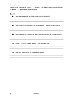 Microcomputadores
Laboratório 1
64
Só é possível a leitura das chaves P1.0 até P1.3, logo após o reset, mas escrever em
P1.4 até P1.7 é possível a qualquer instante.
Questões
27. Quantas linhas estão contidas no barramento de dados?
28. Qual a diferença entre RAM interna de dados e a RAM externa de dados?
29. Quantos endereços podem ser selecionados pelo barramento de endereço?
30. Como o microprocessador acessa a memória de código?
31. Que sinal grava dados na memória de código?
 
