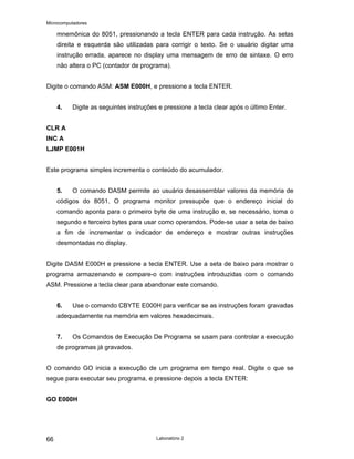 Microcomputadores
Laboratório 2
66
mnemônica do 8051, pressionando a tecla ENTER para cada instrução. As setas
direita e esquerda são utilizadas para corrigir o texto. Se o usuário digitar uma
instrução errada, aparece no display uma mensagem de erro de sintaxe. O erro
não altera o PC (contador de programa).
Digite o comando ASM: ASM E000H, e pressione a tecla ENTER.
4. Digite as seguintes instruções e pressione a tecla clear após o último Enter.
CLR A
INC A
LJMP E001H
Este programa simples incrementa o conteúdo do acumulador.
5. O comando DASM permite ao usuário desassemblar valores da memória de
códigos do 8051. O programa monitor pressupõe que o endereço inicial do
comando aponta para o primeiro byte de uma instrução e, se necessário, toma o
segundo e terceiro bytes para usar como operandos. Pode-se usar a seta de baixo
a fim de incrementar o indicador de endereço e mostrar outras instruções
desmontadas no display.
Digite DASM E000H e pressione a tecla ENTER. Use a seta de baixo para mostrar o
programa armazenando e compare-o com instruções introduzidas com o comando
ASM. Pressione a tecla clear para abandonar este comando.
6. Use o comando CBYTE E000H para verificar se as instruções foram gravadas
adequadamente na memória em valores hexadecimais.
7. Os Comandos de Execução De Programa se usam para controlar a execução
de programas já gravados.
O comando GO inicia a execução de um programa em tempo real. Digite o que se
segue para executar seu programa, e pressione depois a tecla ENTER:
GO E000H
 