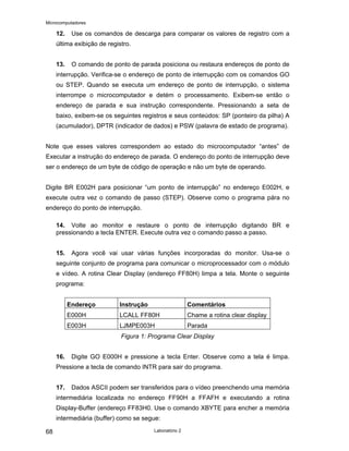 Microcomputadores
Laboratório 2
68
12. Use os comandos de descarga para comparar os valores de registro com a
última exibição de registro.
13. O comando de ponto de parada posiciona ou restaura endereços de ponto de
interrupção. Verifica-se o endereço de ponto de interrupção com os comandos GO
ou STEP. Quando se executa um endereço de ponto de interrupção, o sistema
interrompe o microcomputador e detém o processamento. Exibem-se então o
endereço de parada e sua instrução correspondente. Pressionando a seta de
baixo, exibem-se os seguintes registros e seus conteúdos: SP (ponteiro da pilha) A
(acumulador), DPTR (indicador de dados) e PSW (palavra de estado de programa).
Note que esses valores correspondem ao estado do microcomputador “antes” de
Executar a instrução do endereço de parada. O endereço do ponto de interrupção deve
ser o endereço de um byte de código de operação e não um byte de operando.
Digite BR E002H para posicionar “um ponto de interrupção” no endereço E002H, e
execute outra vez o comando de passo (STEP). Observe como o programa pára no
endereço do ponto de interrupção.
14. Volte ao monitor e restaure o ponto de interrupção digitando BR e
pressionando a tecla ENTER. Execute outra vez o comando passo a passo.
15. Agora você vai usar várias funções incorporadas do monitor. Usa-se o
seguinte conjunto de programa para comunicar o microprocessador com o módulo
e vídeo. A rotina Clear Display (endereço FF80H) limpa a tela. Monte o seguinte
programa:
Endereço Instrução Comentários
E000H LCALL FF80H Chame a rotina clear display
E003H LJMPE003H Parada
Figura 1: Programa Clear Display
16. Digite GO E000H e pressione a tecla Enter. Observe como a tela é limpa.
Pressione a tecla de comando INTR para sair do programa.
17. Dados ASCII podem ser transferidos para o vídeo preenchendo uma memória
intermediária localizada no endereço FF90H a FFAFH e executando a rotina
Display-Buffer (endereço FF83H0. Use o comando XBYTE para encher a memória
intermediária (buffer) como se segue:
 