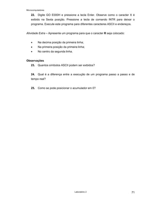 Microcomputadores
Laboratório 2 71
22. Digite GO E000H e pressione a tecla Enter. Observe como o caracter X é
exibido na Sexta posição. Pressione a tecla de comando INTR para deixar o
programa. Execute este programa para diferentes caracteres ASCII e endereços.
Atividade Extra – Apresente um programa para que o caracter R seja colocado:
• Na decima posição da primeira linha;
• Na primeira posição da primeira linha;
• No centro da segunda linha.
Observações
23. Quantos símbolos ASCII podem ser exibidos?
24. Qual é a diferença entre a execução de um programa passo a passo e de
tempo real?
25. Como se pode posicionar o acumulador em 0?
 