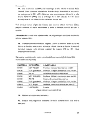 Microcomputadores
Laboratório 3 77
14. Use o comando DDUMP para descarregar a RAM Interna de Dados. Tecle
DDUMP 20H e pressione a tecla Enter. Este endereço deverá indicar o conteúdo
de endereço de bit 00H a 07H. Note que este programa grava bit por bit o valor
binário 10101010 (AAH) para o endereço de bit 00H através de 07H. Estes
endereços de bit são sobrepostos ao endereço de byte 20H.
Você tem que usar as funções de descarga para observar a RAM Interna de Dados,
porque o monitor usa estas localizações e altera o conteúdo quando recupera o
controle.
Atividade Extra – Você deve agora elaborar um programa para posicionar o conteúdo
BCH no endereço 20H.
15. O Endereçamento Indireto de Registro, usando o conteúdo de R0 ou R1 no
Banco de Registro selecionado, endereça a RAM Interna de Dados. O sinal @
(arrouba) seguido pelo símbolo especial de registro (R0 ou R1) indica
endereçamento indireto.
O programa seguinte mostra vários exemplos de Endereçamento Indireto da RAM
Interna de Dados (Figura 5).
ENDEREÇO INSTRUÇÕES COMENTÁRIOS
E000H MOV R0,#20H Posicione indicador de endereço em 20H
E002H MOV @R0,#55H Desloque 55H para o endereço dado por R0
E004H INC R0 Incremente indicador de endereço
E005H MOV @R0,#66H Desloque 66H para o endereço dado por R0
E007H INC R0 Incremento indicador de endereço
E008H MOV @R0,#77H Desloque 77H para o endereço dado por R0
E00AH MOV A,@R0 Desloque o indicador de endereço para ACC
E00BH LJMP E00BH Parada
Figura 5: Endereçamento Indireto
16. Monte o programa dado na Figura 5.
17. Execute este programa e pressione a tecla de comando INTR para deter a
execução.
 