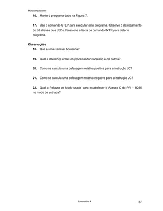 Microcomputadores
Laboratório 4 87
16. Monte o programa dado na Figura 7.
17. Use o comando STEP para executar este programa. Observe o deslocamento
do bit através dos LEDs. Pressione a tecla de comando INTR para deter o
programa.
Observações
18. Que é uma variável booleana?
19. Qual a diferença entre um processador booleano e os outros?
20. Como se calcula uma defasagem relativa positiva para a instrução JC?
21. Como se calcula uma defasagem relativa negativa para a instrução JC?
22. Qual a Palavra de Modo usada para estabelecer o Acesso C do PPI – 8255
no modo de entrada?
 