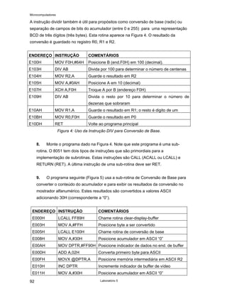Microcomputadores
Laboratório 5
92
A instrução dividir também é útil para propósitos como conversão de base (radix) ou
separação de campos de bits do acumulador (entre 0 e 255) para uma representação
BCD de três dígitos (três bytes). Esta rotina aparece na Figura 4. O resultado da
conversão é guardado no registro R0, R1 e R2.
ENDEREÇO INSTRUÇÃO COMENTÁRIOS
E100H MOV F0H,#64H Posicione B (end.F0H) em 100 (decimal).
E103H DIV AB Divida por 100 para determinar o número de centenas
E104H MOV R2,A Guarde o resultado em R2
E105H MOV A,#0AH Posicione A em 10 (decimal)
E107H XCH A,F0H Troque A por B (endereço F0H)
E109H DIV AB Divida o resto por 10 para determinar o número de
dezenas que sobraram
E10AH MOV R1,A Guarde o resultado em R1; o resto é digito de um
E10BH MOV R0,F0H Guarde o resultado em P0
E10DH RET Volte ao programa principal
Figura 4: Uso da Instrução DIV para Conversão de Base.
8. Monte o programa dado na Figura 4. Note que este programa é uma sub-
rotina. O 8051 tem dois tipos de instruções que são primordiais para a
implementação de subrotinas. Estas instruções são CALL (ACALL ou LCALL) e
RETURN (RET). A última instrução de uma sub-rotina deve ser RET.
9. O programa seguinte (Figura 5) usa a sub-rotina de Conversão de Base para
converter o conteúdo do acumulador e para exibir os resultados da conversão no
mostrador alfanumérico. Estes resultados são convertidos a valores ASCII
adicionando 30H (correspondente a “0”).
ENDEREÇO INSTRUÇÃO COMENTÁRIOS
E000H LCALL FF89H Chame rotina clear-display-buffer
E003H MOV A,#FFH Posicione byte a ser convertido
E005H LCALL E100H Chame rotina de conversão de base
E008H MOV A,#30H Posicione acumulador em ASCII “0”
E00AH MOV DPTR,#FF90H Posicione indicador de dados no end. de buffer
E00DH ADD A,02H Converta primeiro byte para ASCII
E00FH MOVX @DPTR,A Posicione memória intermediária em ASCII R2
E010H INC DPTR Incremente indicador de buffer de vídeo
E011H MOV A,#30H Posicione acumulador em ASCII “0”
 