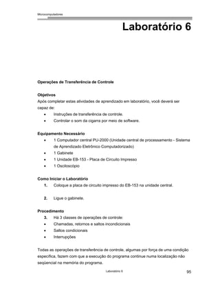 Microcomputadores
Laboratório 6 95
Laboratório 6
Operações de Transferência de Controle
Objetivos
Após completar estas atividades de aprendizado em laboratório, você deverá ser
capaz de:
• Instruções de transferência de controle.
• Controlar o som da cigarra por meio de software.
Equipamento Necessário
• 1 Computador central PU-2000 (Unidade central de processamento - Sistema
de Aprendizado Eletrônico Computadorizado)
• 1 Gabinete
• 1 Unidade EB-153 - Placa de Circuito Impresso
• 1 Osciloscópio
Como Iniciar o Laboratório
1. Coloque a placa de circuito impresso do EB-153 na unidade central.
2. Ligue o gabinete.
Procedimento
3. Há 3 classes de operações de controle:
• Chamadas, retornos e saltos incondicionais
• Saltos condicionais
• Interrupções
Todas as operações de transferência de controle, algumas por força de uma condição
específica, fazem com que a execução do programa continue numa localização não
seqüencial na memória do programa.
 
