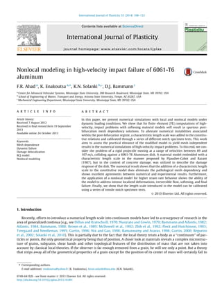 Nonlocal modeling in high-velocity impact failure of 6061-T6
aluminum
F.R. Ahad a
, K. Enakoutsa a,⇑
, K.N. Solanki b,*, D.J. Bammann c
a
Center for Advanced Vehicular Systems, Mississippi State University, 200 Research Boulevard, Mississippi State, MS 39762, USA
b
School of Engineering of Matter, Transport and Energy, Arizona State University, Tempe, AZ 85287, USA
c
Mechanical Engineering Department, Mississippi State University, Mississippi State, MS 39762, USA
a r t i c l e i n f o
Article history:
Received 7 August 2012
Received in ﬁnal revised form 19 September
2013
Available online 24 October 2013
Keywords:
Mesh dependence
Dynamic failure
Damage delocalization
BCJ model
Nonlocal modeling
a b s t r a c t
In this paper, we present numerical simulations with local and nonlocal models under
dynamic loading conditions. We show that for ﬁnite element (FE) computations of high-
velocity, impact problems with softening material models will result in spurious post-
bifurcation mesh dependency solutions. To alleviate numerical instabilities associated
within the post-bifurcation regime, a characteristic length scale was added to the constitu-
tive relations and calibrated through a series of different notch specimen tests. This work
aims to assess the practical elevance of the modiﬁed model to yield mesh independent
results in the numerical simulations of high-velocity impact problems. To this end, we con-
sider the problem of a rigid projectile moving at a range of velocities between 89 and
107 m/s, colliding against a 6061-T6 Aluminum disk. A material model embedded with a
characteristic length scale in the manner proposed by Pijaudier-Cabot and Bazant
(1987), but in the context of concrete damage, was utilized to describe the damage
response of the disk. The numerical result shows that the addition of a characteristic length
scale to the constitutive model does eliminate the pathological mesh dependency and
shows excellent agreements between numerical and experimental results. Furthermore,
the application of a nonlocal model for higher strain rate behavior shows the ability of
the model to address intense localized deformations, irreversible ﬂow, softening, and ﬁnal
failure. Finally, we show that the length scale introduced in the model can be calibrated
using a series of tensile notch specimen tests.
Ó 2013 Elsevier Ltd. All rights reserved.
1. Introduction
Recently, efforts to introduce a numerical length scale into continuum models have led to a resurgence of research in the
area of generalized continua (e.g., see Dillon and Kratochvill, 1970; Nunziato and Cowin, 1979; Bammann and Aifantis, 1982;
Aifantis, 1984; Bammann, 1988; Brown et al., 1989; McDowell et al., 1992; Zbib et al., 1992; Fleck and Hutchinson, 1993;
Tvergaard and Needleman, 1995; Gurtin, 1996; Nix and Gao, 1998; Ramaswamy and Aravas, 1998; Gurtin, 2000; Regueiro
et al., 2002; Solanki et al., 2010). This is partially due to the fact that the local theory treats a body as a ‘‘continuum’’ of par-
ticles or points, the only geometrical property being that of position. A closer look at materials reveals a complex microstruc-
ture of grains, subgrains, shear bands and other topological features of the distribution of mass that are not taken into
account by classical local theories. If the observer is far enough removed from a grain, he will see only a point. But a theory
that strips away all of the geometrical properties of a grain except for the position of its center of mass will certainly fail to
0749-6419/$ - see front matter Ó 2013 Elsevier Ltd. All rights reserved.
http://dx.doi.org/10.1016/j.ijplas.2013.10.001
⇑ Corresponding authors.
E-mail addresses: enakoutsa@yahoo.fr (K. Enakoutsa), kiran.solanki@asu.edu (K.N. Solanki).
International Journal of Plasticity 55 (2014) 108–132
Contents lists available at ScienceDirect
International Journal of Plasticity
journal homepage: www.elsevier.com/locate/ijplas
 