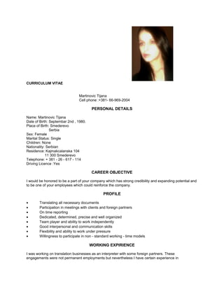 CURRICULUM VITAE
Martinovic Tijana
Cell phone :+381- 66-969-2004
PERSONAL DETAILS
Name: Martinovic Tijana
Date of Birth: Septembar 2nd , 1980.
Place of Birth: Smederevo
Serbia
Sex: Female
Marital Status: Single
Children: None
Nationality: Serbian
Residence: Kajmakcalanska 104
11 300 Smederevo
Telephone: + 381 - 26 - 617 - 114
Driving Licence :Yes
CAREER OBJECTIVE
I would be honored to be a part of your company which has strong credibility and expanding potential and
to be one of your employees which could reinforce the company.
PROFILE
• Translating all necessary documents
• Participation in meetings with clients and foreign partners
• On time reporting
• Dedicated, determined, precise and well organized
• Team player and ability to work independently
• Good interpersonal and communication skills
• Flexibility and ability to work under pressure
• Willingness to participate in non - standard working - time models
WORKING EXPIRIENCE
I was working on translation businesses as an interpreter with some foreign partners. These
engagements were not permanent employments but nevertheless I have certain experience in
 