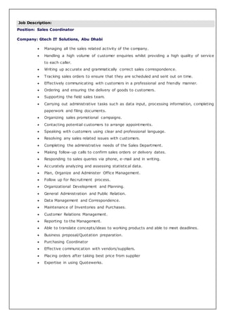 Job Description:
Position: Sales Coordinator
Company: Gtech IT Solutions, Abu Dhabi
 Managing all the sales related activity of the company.
 Handling a high volume of customer enquiries whilst providing a high quality of service
to each caller.
 Writing up accurate and grammatically correct sales correspondence.
 Tracking sales orders to ensure that they are scheduled and sent out on time.
 Effectively communicating with customers in a professional and friendly manner.
 Ordering and ensuring the delivery of goods to customers.
 Supporting the field sales team.
 Carrying out administrative tasks such as data input, processing information, completing
paperwork and filing documents.
 Organizing sales promotional campaigns.
 Contacting potential customers to arrange appointments.
 Speaking with customers using clear and professional language.
 Resolving any sales related issues with customers.
 Completing the administrative needs of the Sales Department.
 Making follow-up calls to confirm sales orders or delivery dates.
 Responding to sales queries via phone, e-mail and in writing.
 Accurately analyzing and assessing statistical data.
 Plan, Organize and Administer Office Management.
 Follow up for Recruitment process.
 Organizational Development and Planning.
 General Administration and Public Relation.
 Data Management and Correspondence.
 Maintenance of Inventories and Purchases.
 Customer Relations Management.
 Reporting to the Management.
 Able to translate concepts/ideas to working products and able to meet deadlines.
 Business proposal/Quotation preparation.
 Purchasing Coordinator
 Effective communication with vendors/suppliers.
 Placing orders after taking best price from supplier
 Expertise in using Quotewerks.
 
