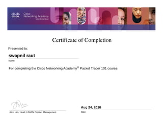 Certificate of Completion
Aug 24, 2016
Date
For completing the Cisco Networking Academy® Packet Tracer 101 course.
Presented to:
swapnil raut
Name
John Lim, Head, LEARN Product Management
 
