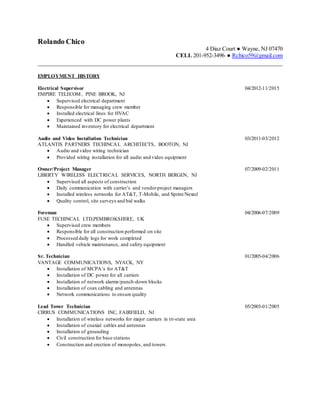 Rolando Chico
4 Diaz Court ● Wayne, NJ 07470
CELL 201-952-3496 ● Rchico59@gmail.com
______________________________________________________________________________
EMPLOYMENT HISTORY
Electrical Supervisor 04/2012-11/2015
EMPIRE TELECOM, PINE BROOK, NJ
 Supervised electrical department
 Responsible for managing crew member
 Installed electrical lines for HVAC
 Experienced with DC power plants
 Maintained inventory for electrical department
Audio and Video Installation Technician 03/2011-03/2012
ATLANTIS PARTNERS TECHINCAL ARCHITECTS, BOOTON, NJ
 Audio and video wiring technician
 Provided wiring installation for all audio and video equipment
Owner/Project Manager 07/2009-02/2011
LIBERTY WIRELESS ELECTRICAL SERVICES, NORTH BERGEN, NJ
 Supervised all aspects of construction
 Daily communication with carrier’s and vendorproject managers
 Installed wireless networks for AT&T, T-Mobile, and Sprint/Nextel
 Quality control, site surveys and bid walks
Foreman 04/2006-07/2009
FUSE TECHINCAL LTD,PEMBROKSHIRE, UK
 Supervised crew members
 Responsible for all construction performed on site
 Processed daily logs for work completed
 Handled vehicle maintenance, and safety equipment
Sr. Technician 01/2005-04/2006
VANTAGE COMMUNICATIONS, NYACK, NY
 Installation of MCPA’s for AT&T
 Installation of DC power for all carriers
 Installation of network alarms/punch-down blocks
 Installation of coax cabling and antennas
 Network communications to ensure quality
Lead Tower Technician 05/2003-01/2005
CIRRUS COMMUNICATIONS INC, FAIRFIELD, NJ
 Installation of wireless networks for major carriers in tri-state area
 Installation of coaxial cables and antennas
 Installation of grounding
 Civil construction for base stations
 Construction and erection of monopoles, and towers
 