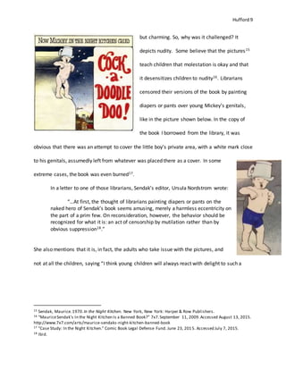 Hufford 9
but charming. So, why was it challenged? It
depicts nudity. Some believe that the pictures15
teach children that molestation is okay and that
it desensitizes children to nudity16. Librarians
censored their versions of the book by painting
diapers or pants over young Mickey’s genitals,
like in the picture shown below. In the copy of
the book I borrowed from the library, it was
obvious that there was an attempt to cover the little boy’s private area, with a white mark close
to his genitals, assumedly left from whatever was placed there as a cover. In some
extreme cases, the book was even burned17.
In a letter to one of those librarians, Sendak’s editor, Ursula Nordstrom wrote:
“…At first, the thought of librarians painting diapers or pants on the
naked hero of Sendak’s book seems amusing, merely a harmless eccentricity on
the part of a prim few. On reconsideration, however, the behavior should be
recognized for what it is: an act of censorship by mutilation rather than by
obvious suppression18.”
She also mentions that it is, in fact, the adults who take issue with the pictures, and
not at all the children, saying “I think young children will always react with delight to such a
15 Sendak, Maurice.1970.In the Night Kitchen. New York, New York: Harper & Row Publishers.
16 "MauriceSendak's In the Night Kitchen Is a Banned Book?" 7x7.September 11, 2009.Accessed August 13, 2015.
http://www.7x7.com/arts/maurice-sendaks-night-kitchen-banned-book
17 "Case Study: In the Night Kitchen." Comic Book Legal Defense Fund. June 23, 2015. Accessed July 7, 2015.
18 Ibid.
 