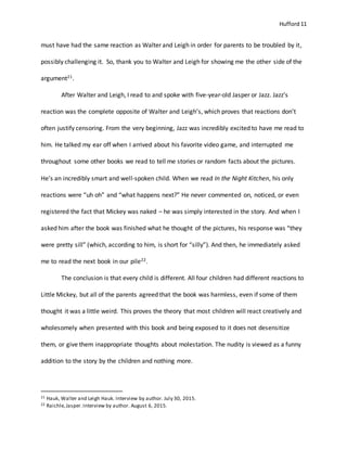 Hufford 11
must have had the same reaction as Walter and Leigh in order for parents to be troubled by it,
possibly challenging it. So, thank you to Walter and Leigh for showing me the other side of the
argument21.
After Walter and Leigh, I read to and spoke with five-year-old Jasper or Jazz. Jazz’s
reaction was the complete opposite of Walter and Leigh’s, which proves that reactions don’t
often justify censoring. From the very beginning, Jazz was incredibly excited to have me read to
him. He talked my ear off when I arrived about his favorite video game, and interrupted me
throughout some other books we read to tell me stories or random facts about the pictures.
He’s an incredibly smart and well-spoken child. When we read In the Night Kitchen, his only
reactions were “uh oh” and “what happens next?” He never commented on, noticed, or even
registered the fact that Mickey was naked – he was simply interested in the story. And when I
asked him after the book was finished what he thought of the pictures, his response was “they
were pretty sill” (which, according to him, is short for “silly”). And then, he immediately asked
me to read the next book in our pile22.
The conclusion is that every child is different. All four children had different reactions to
Little Mickey, but all of the parents agreed that the book was harmless, even if some of them
thought it was a little weird. This proves the theory that most children will react creatively and
wholesomely when presented with this book and being exposed to it does not desensitize
them, or give them inappropriate thoughts about molestation. The nudity is viewed as a funny
addition to the story by the children and nothing more.
21 Hauk, Walter and Leigh Hauk. Interview by author. July 30, 2015.
22 Raichle,Jasper.Interview by author. August 6, 2015.
 
