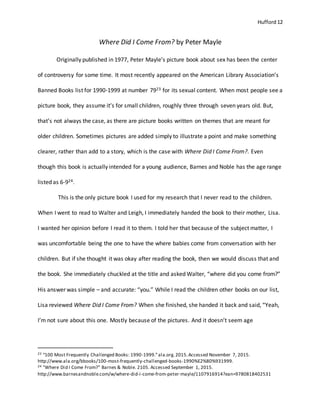 Hufford 12
Where Did I Come From? by Peter Mayle
Originally published in 1977, Peter Mayle’s picture book about sex has been the center
of controversy for some time. It most recently appeared on the American Library Association’s
Banned Books list for 1990-1999 at number 7923 for its sexual content. When most people see a
picture book, they assume it’s for small children, roughly three through seven years old. But,
that’s not always the case, as there are picture books written on themes that are meant for
older children. Sometimes pictures are added simply to illustrate a point and make something
clearer, rather than add to a story, which is the case with Where Did I Come From?. Even
though this book is actually intended for a young audience, Barnes and Noble has the age range
listed as 6-924.
This is the only picture book I used for my research that I never read to the children.
When I went to read to Walter and Leigh, I immediately handed the book to their mother, Lisa.
I wanted her opinion before I read it to them. I told her that because of the subject matter, I
was uncomfortable being the one to have the where babies come from conversation with her
children. But if she thought it was okay after reading the book, then we would discuss that and
the book. She immediately chuckled at the title and asked Walter, “where did you come from?”
His answer was simple – and accurate: “you.” While I read the children other books on our list,
Lisa reviewed Where Did I Come From? When she finished, she handed it back and said, “Yeah,
I’m not sure about this one. Mostly because of the pictures. And it doesn’t seem age
23 “100 Most Frequently Challenged Books: 1990-1999.”ala.org.2015.Accessed November 7, 2015.
http://www.ala.org/bbooks/100-most-frequently-challenged-books-1990%E2%80%931999.
24 "Where Did I Come From?" Barnes & Noble. 2105. Accessed September 1, 2015.
http://www.barnesandnoble.com/w/where-did-i-come-from-peter-mayle/1107916914?ean=9780818402531
 