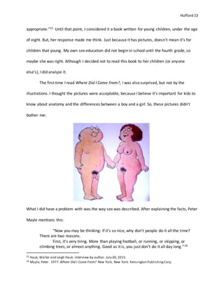 Hufford 13
appropriate.”25 Until that point, I considered it a book written for young children, under the age
of eight. But, her response made me think. Just because it has pictures, doesn’t mean it’s for
children that young. My own sex education did not begin in school until the fourth grade, so
maybe she was right. Although I decided not to read this book to her children (or anyone
else’s), I did analyze it.
The first time I read Where Did I Come From?, I was also surprised, but not by the
illustrations. I thought the pictures were acceptable, because I believe it’s important for kids to
know about anatomy and the differences between a boy and a girl. So, these pictures didn’t
bother me:
What I did have a problem with was the way sex was described. After explaining the facts, Peter
Mayle mentions this:
“Now you may be thinking: if it’s so nice, why don’t people do it all the time?
There are two reasons.
First, it’s very tiring. More than playing football, or running, or skipping, or
climbing trees, or almost anything. Good as it is, you just don’t do it all day long.”26
25 Hauk, Walter and Leigh Hauk. Interview by author. July 30, 2015.
26 Mayle, Peter. 1977. Where Did I Come From? New York, New York: Kensington PublishingCorp.
 