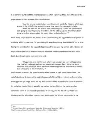 Hufford 14
I, personally, found it odd to describe sex as nice when explaining it to a child. The rest of the
page seemed to be a bit more child-friendly to me:
“And the second reason is that something really wonderful happens which puts
an end to the tickly feeling, and at the same time starts the making of the baby.
When the man and the woman have been wriggling so hard you think they’re
both going to pop, they nearly do just that. All the rubbing up and down that’s been
going on ends in a tremendous big lovely shiver for both of them.”27
From there, Mayle explains the process of the sperm meeting the egg and the development of
the baby, which is great. But, I’m questioning his way of explaining how wonderful sex is. After
taking into consideration the suggested age range, that changed my opinion a bit. I believe an
eight- or nine-year-old of a certain maturity would be able to comprehend the facts in this
book. Even though some reviewers have said:
“My parents gave me this book when I was six years old and I still appreciate
how clearly it explained sex in an age appropriate manner. Every kid on my block
benefited from this book, which meant we had the appropriate relevant facts without
ever falling prey to misinformation,”28
I still wanted to respect the parent’s wishes when it came to such a sensitive subject. I am
satisfied with my decision not to read it, because all of the children I interviewed were below
the suggested age range. It was not my decision what books those children could be exposed
to, and while Lisa did think it was a bit too mature for her children, she made no other
comments about it. She was not upset about it existing, and she did not say that it was
inappropriate for all children – just for hers. I did choose not to read it to the rest of the
27 Ibid.
28 Rawson, Diane.2014. powells.com. September 21. Accessed November 7, 2015.
http://www.powells.com/book/where-did-i-come-from-9780818402531.
 