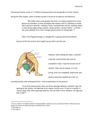 Hufford 16
homosexual theme comes in.31 It defines homosexuality and transgender in a short section
during the fifth chapter, which it follows up with a lesson on acceptance and tolerance:
“No matter what some people may think, it’s always important for every
person to remember to treat all people with respect. And it’s important to know
that a person’s daily life – making a home, having friends and fun, working, being
in love, being single, being a partner, being married, raising children – is mostly
the same whether he or she is straight, gay, bisexual, or transgender.”32
When I first flipped through it, I thought this is going to be hard to defend
because of the first picture that caught my eye which was this one:
However, after reading the book, I realized I
made the same mistake that censors
everywhere make. I took the picture out of
context. Taken out of context, it is a bit
jarring, and I can completely understand why
parents would be troubled by it. But, it’s
accompanied by some really great facts – and an explanation for the picture:
“In all, from front to back, there are three openings between a female’s legs: the
opening to her urethra, the opening to her vagina, and her anus. If a girl or a woman is
curious about what these openings look like, she can hold a mirror between her legs and
take a look33.”
31 Harris,RobieH. It's Perfectly Normal: Changing Bodies, Growing Up, Sex, and Sexual Health. 20th Anniversary
Edition ed. Somerville, Massachusetts:Candlewick Press,2014.
32 Ibid,page 11.
33 Ibid,page 17.
 