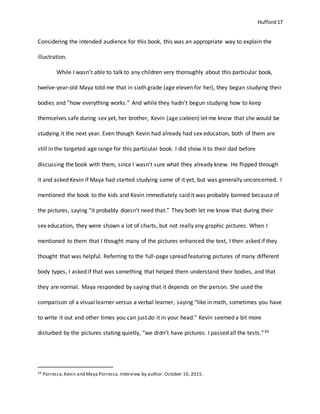 Hufford 17
Considering the intended audience for this book, this was an appropriate way to explain the
illustration.
While I wasn’t able to talk to any children very thoroughly about this particular book,
twelve-year-old Maya told me that in sixth grade (age eleven for her), they began studying their
bodies and “how everything works.” And while they hadn’t begun studying how to keep
themselves safe during sex yet, her brother, Kevin (age sixteen) let me know that she would be
studying it the next year. Even though Kevin had already had sex education, both of them are
still in the targeted age range for this particular book. I did show it to their dad before
discussing the book with them, since I wasn’t sure what they already knew. He flipped through
it and asked Kevin if Maya had started studying some of it yet, but was generally unconcerned. I
mentioned the book to the kids and Kevin immediately said it was probably banned because of
the pictures, saying “it probably doesn’t need that.” They both let me know that during their
sex education, they were shown a lot of charts, but not really any graphic pictures. When I
mentioned to them that I thought many of the pictures enhanced the text, I then asked if they
thought that was helpful. Referring to the full-page spread featuring pictures of many different
body types, I asked if that was something that helped them understand their bodies, and that
they are normal. Maya responded by saying that it depends on the person. She used the
comparison of a visual learner versus a verbal learner, saying “like in math, sometimes you have
to write it out and other times you can just do it in your head.” Kevin seemed a bit more
disturbed by the pictures stating quietly, “we didn’t have pictures. I passed all the tests.”34
34 Porrecca,Kevin and Maya Porrecca.Interview by author. October 10, 2015.
 