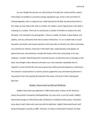 Hufford 18
So, even though the pictures are a bit jarring at first sight, the context and the content
of this book are handled in a sensitive and age-appropriate way. As far as the claimthat it’s
child pornography, that is simply not true. Referring back to the Roth test presented earlier in
this study, we must look at the work as a whole. For starters, every single picture in the book is
a drawing or a cartoon. There are no real pictures or photos of children or anyone else. And,
the book is not intended to be pornographic. Taken as a whole, the book is about bodies, and
puberty, and sex, and teaches kids how to protect themselves. It is an in-depth look at sexual
education and health, and answers questions that many kids are afraid to ask. When presenting
any controversial material, it presents it from both sides, explaining why some people are
against that view, and sometimes includes the history of the laws surrounding it. As I was
reading it, I couldn’t help thinking that I’d wished my own sex education was as thorough as this
book. Even though it does obviously talk about sex, it also reiterates repeatedly that it’s
important to wait and that the only way to guarantee safety and avoid pregnancy is abstinence.
The material is all presented in a realistic and non-judgmental way and sheltering kids from it
may prevent them from getting the education they need, and result in them making poor
decisions.
Daddy’s Roommate by Michael Willhoite
Daddy’s Roommate was published in 1990 and has been a fixture on the American
Library Association’s frequently challenged books lists ever since. In just 161 words, Daddy’s
Roommate manages to offend those who still believe in traditional family values. A harmless
story about a boy’s father who now lives with his boyfriend, Daddy’s Roommate found itself
being challenged as recently as 2005. That year, an Indiana school board removed the book
 