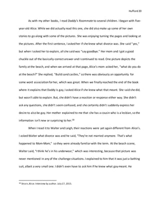 Hufford 20
As with my other books, I read Daddy’s Roommate to several children. I began with five-
year-old Alice. While we did actually read this one, she did also make up some of her own
stories to go along with some of the pictures. She was enjoying turning the pages and looking at
the pictures. After the first sentence, I asked her if she knew what divorce was. She said “yes,”
but when I asked her to explain, all she said was “say goodbye.” Her mom and I got a good
chuckle out of the basically-correct answer and I continued to read. One picture depicts the
family at the beach, and when we arrived at that page, Alice’s mom asked her, “what do you do
at the beach?” She replied, “Build sand castles,” so there was obviously an opportunity for
some word association for her, which was great. When we finally reached the end of the book
where it explains that Daddy is gay, I asked Alice if she knew what that meant. She said she did,
but wasn’t able to explain. But, she didn’t have a reaction or response either way. She didn’t
ask any questions, she didn’t seemconfused, and she certainly didn’t suddenly express her
desire to also be gay. Her mother explained to me that she has a cousin who is a lesbian, so the
information isn’t new or surprising to her.38
When I read it to Walter and Leigh, their reactions were yet again different from Alice’s.
I asked Walter what divorce was and he said, “They’re not married anymore. That’s what
happened to Mom-Mom,” so they were already familiar with the term. At the beach scene,
Walter said, “I think he’s in his underwear,” which was interesting, because that picture was
never mentioned in any of the challenge situations. I explained to him that it was just a bathing
suit, albeit a very small one. I didn’t even have to ask him if he knew what gay meant. He
38 Strain,Alice. Interview by author. July 17, 2015.
 
