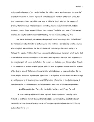 Hufford 22
understanding because of her cousin. For her, the subject matter was important, because she’s
already familiar with it, and it’s important for her to accept members of her own family. For
Jazz, he seemed to learn something new from it. While he didn’t quite get the concept of
divorce, the homosexual relationship was something he was also unfamiliar with. In both
instances, he was shown a world different than his own. That being said, none of that seemed
to affect the way he read or understood the story. He wasn’t confused by any of it.
For Walter and Leigh, the message was perhaps a little more important. Walter found
the homosexual subject matter to be funny, and since he knew a boy at camp who he assumed
was also gay, it was important for him to understand that lifestyle and be accepting of it.
Perhaps this was the first time he’d read a story with a homosexual character, which is why that
boy’s behavior at camp seemed odd to him. One could argue that the more he is exposed to it,
the less strange it will seem. And whether the censors see that as a good thing or a bad thing, it
is still important to be kind to other people, which is what acceptance teaches all of us. In terms
of the divorce aspect, Walter was already familiar with it, because of his grandmother. So, for
some people, while that might not be appropriate or acceptable, Walter shows that kids his age
are still exposed to it. Keeping one’s own child from that information is fine, but removing it
from shelves for all children does a disservice to those who need to see it to understand it.
And Tango Makes Three by Justin Richardson and Peter Parnell
The most recently published book on my list is And Tango Makes Three by Justin
Richardson and Peter Parnell. It was published in 2005, and immediately rose to the top of
banned books’ lists. In the afterword to the 10th anniversary edition (published in 2015), the
authors had this to say:
 