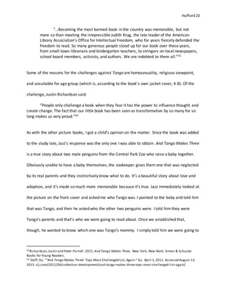 Hufford 23
“…Becoming the most banned book in the country was memorable, but not
more so than meeting the irrepressible Judith Krug, the late leader of the American
Library Association’s Office for Intellectual Freedom, who for years fiercely defended the
freedom to read. So many generous people stood up for our book over these years,
from small-town librarians and kindergarten teachers, to stringers on local newspapers,
school board members, activists, and authors. We are indebted to them all.”41
Some of the reasons for the challenges against Tango are homosexuality, religious viewpoint,
and unsuitable for age group (which is, according to the book’s own jacket cover, 4-8). Of the
challenge, Justin Richardson said:
“People only challenge a book when they fear it has the power to influence thought and
create change. The fact that our little book has been seen as transformative by so many for so
long makes us very proud.”42
As with the other picture books, I got a child’s opinion on the matter. Since the book was added
to the study late, Jazz’s response was the only one I was able to obtain. And Tango Makes Three
is a true story about two male penguins from the Central Park Zoo who raise a baby together.
Obviously unable to have a baby themselves, the zookeeper gives them one that was neglected
by its real parents and they instinctively know what to do. It’s a beautiful story about love and
adoption, and it’s made so much more memorable because it’s true. Jazz immediately looked at
the picture on the front cover and asked me who Tango was. I pointed to the baby and told him
that was Tango, and then he asked who the other two penguins were. I told him they were
Tango’s parents and that’s who we were going to read about. Once we established that,
though, he wanted to know which one was Tango’s mommy. I simply told him we were going to
41Richardson,Justin and Peter Parnell.2015. And Tango Makes Three. New York, New Nork: Simon & Schuster
Books for Young Readers.
42 Staff, SLJ. "'And Tango Makes Three' Tops Most Challenged List, Again." SLJ. April 1,2011. Accessed August 13,
2015.slj.com/2011/04/collection-development/and-tango-makes-three-tops-most-challenged-list-again/.
 