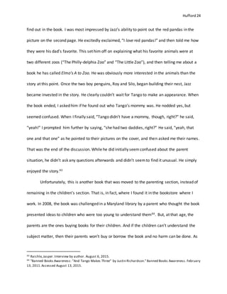 Hufford 24
find out in the book. I was most impressed by Jazz’s ability to point out the red pandas in the
picture on the second page. He excitedly exclaimed, “I love red pandas!” and then told me how
they were his dad’s favorite. This set him off on explaining what his favorite animals were at
two different zoos (“The Philly-delphia Zoo” and “The Little Zoo”), and then telling me about a
book he has called Elmo’s A to Zoo. He was obviously more interested in the animals than the
story at this point. Once the two boy penguins, Roy and Silo, began building their nest, Jazz
became invested in the story. He clearly couldn’t wait for Tango to make an appearance. When
the book ended, I asked him if he found out who Tango’s mommy was. He nodded yes, but
seemed confused. When I finally said, “Tango didn’t have a mommy, though, right?” he said,
“yeah!” I prompted him further by saying, “she had two daddies, right?” He said, “yeah, that
one and that one” as he pointed to their pictures on the cover, and then asked me their names.
That was the end of the discussion. While he did initially seemconfused about the parent
situation, he didn’t ask any questions afterwards and didn’t seemto find it unusual. He simply
enjoyed the story.43
Unfortunately, this is another book that was moved to the parenting section, instead of
remaining in the children’s section. That is, in fact, where I found it in the bookstore where I
work. In 2008, the book was challenged in a Maryland library by a parent who thought the book
presented ideas to children who were too young to understand them44. But, at that age, the
parents are the ones buying books for their children. And if the children can’t understand the
subject matter, then their parents won’t buy or borrow the book and no harm can be done. As
43 Raichle,Jasper.Interview by author. August 6, 2015.
44 "Banned Books Awareness: "And Tango Makes Three" by Justin Richardson."Banned Books Awareness. February
13, 2011.Accessed August 13, 2015.
 