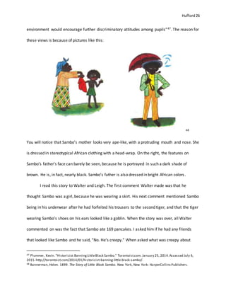 Hufford 26
environment would encourage further discriminatory attitudes among pupils”47. The reason for
these views is because of pictures like this:
48
You will notice that Sambo’s mother looks very ape-like, with a protruding mouth and nose. She
is dressed in stereotypical African clothing with a head-wrap. On the right, the features on
Sambo’s father’s face can barely be seen, because he is portrayed in such a dark shade of
brown. He is, in fact, nearly black. Sambo’s father is also dressed in bright African colors.
I read this story to Walter and Leigh. The first comment Walter made was that he
thought Sambo was a girl, because he was wearing a skirt. His next comment mentioned Sambo
being in his underwear after he had forfeited his trousers to the second tiger, and that the tiger
wearing Sambo’s shoes on his ears looked like a goblin. When the story was over, all Walter
commented on was the fact that Sambo ate 169 pancakes. I asked him if he had any friends
that looked like Sambo and he said, “No. He’s creepy.” When asked what was creepy about
47 Plummer, Kevin. "Historicist:BanningLittleBlack Sambo." Torontoist.com. January 25, 2014.Accessed July 6,
2015.http://torontoist.com/2014/01/historicist-banning-little-black-sambo/.
48 Bannerman, Helen. 1899. The Story of Little Black Sambo. New York, New York: HarperCollinsPublishers.
 