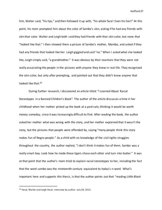Hufford 27
him, Walter said, “his lips,” and then followed it up with, “his whole face! Even his hair!” At this
point, his mom prompted him about the color of Sambo’s skin, asking if he had any friends with
skin that color. Walter and Leigh both said they had friends with that skin color, but none that
“looked like that.” I then showed them a picture of Sambo’s mother, Mambo, and asked if they
had any friends that looked like her. Leigh giggled and said “no.” When I asked what she looked
like, Leigh simply said, “a grandmother.” It was obvious by their reactions that they were not
really associating the people in the pictures with anyone they knew in real life. They recognized
the skin color, but only after prompting, and pointed out that they didn’t know anyone that
looked like that.49
During further research, I discovered an article titled “I Learned About Racial
Stereotypes in a Banned Children’s Book”. The author of the article discusses a time in her
childhood when her mother picked up the book at a yard sale, thinking it would be worth
money someday, since it was increasingly difficult to find. After reading the book, the author
asked her mother what was wrong with the story, and her mother explained that it wasn’t the
story, but the pictures that people were offended by, saying “many people think this story
makes fun of Negro people.” As a child with no knowledge of the civil rights struggles
throughout the country, the author replied, “I don’t think it makes fun of them. Sambo was a
really smart boy. Look how he made those tigers chase each other and turn into butter.” It was
at that point that the author’s mom tried to explain racial stereotypes to her, including the fact
that the word sambo was the nineteenth-century equivalent to today’s n-word. What’s
important here and supports this thesis, is that the author points out that “reading Little Black
49 Hauk, Walter and Leigh Hauk. Interview by author. July 30, 2015.
 