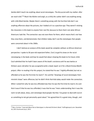 Hufford 28
Sambo didn’t teach me anything about racial stereotypes. The discussion with my mother after
we read it did.”50 Much like Walter and Leigh, as a child, the author didn’t see anything wrong
with Little Black Sambo. Maybe there’s something wrong with the fact that kids don’t see
anything offensive about the pictures, but I looked at it as a positive sign. They weren’t relating
the characters in this book to anyone from real life, because to them that’s not what African
Americans look like. The connection was not even there for them, which means that’s not how
they view them, and demonstrates that children today don’t see the stereotypes that people
were concerned about in the 1960s.
I don’t believe an analysis of this book would be complete without an African American
perspective. I spoke to 36-year-old expectant father, Cecil, to get his views on the racial
stereotyping in the book and how he would feel about showing this book to his future child.
Cecil admitted that he hadn’t been aware of this book’s existence until he was twelve or
thirteen years old when he was assigned to write a book report on it for a Black History Month
project. After re-reading it for this project, he stated that he was “slightly offended, but not as
offended as he was the first time he read it”. He said the “drawings of racial stereotypes from
minstrel shows” were offensive, but he didn’t think that kids today would make the connection.
When I asked him why he was less offended now than he was the first time he read it, he said
that it wasn’t that he was less offended, it was that he was “more understanding that it was the
norm to talk about, draw, and stereotype black people like that. I’ve grown to deal with racism
as something to not get personally upset about.” He agreed that it’s a good story, though, and
50 Bass,Carolyn."I Learned About Racial Sterotypes in a Banned Children's Book." Huffingtonpost.com. November
24, 2013.Accessed July 6, 2015.
 