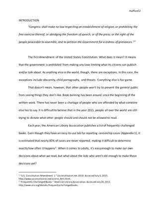 Hufford 2
INTRODUCTION
“Congress shall make no law respecting an establishment of religion, or prohibiting the
free exercise thereof; or abridging the freedom of speech, or of the press; or the right of the
people peaceable to assemble, and to petition the Government for a redress of grievances.1”
The first Amendment of the United States Constitution: What does it mean? It means
that the government is prohibited from making any laws limiting what its citizens can publish
and/or talk about. As anything else in the world, though, there are exceptions. In this case, the
exceptions include obscenity, child pornography, and threats. Everything else is fair game.
That doesn’t mean, however, that other people won’t try to prevent the general public
from seeing things they don’t like. Book banning has been around since the beginning of the
written word. There has never been a shortage of people who are offended by what someone
else has to say. It is difficult to believe that in the year 2015, people all over the world are still
trying to dictate what other people should and should not be allowed to read.
Each year, the American Library Association publishes a list of frequently challenged
books. Even though they have an easy-to-use tab for reporting censorship cases (Appendix 1), it
is estimated that nearly 85% of cases are never reported, making it difficult to determine
exactly how often it happens2. When it comes to adults, it’s easy enough to make our own
decisions about what we read, but what about the kids who aren’t old enough to make those
decisions yet?
1 "U.S. Constitution-Amendment 1." Usconstitution.net. 2010. Accessed July 6, 2015.
http://www.usconstitution.net/xconst_Am1.html.
2 "Frequently Challenged Books." American Library Association.Accessed July 20,2015.
http://www.ala.org/bbooks/frequentlychallengedbooks.
 