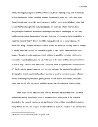 Hufford 29
without the negative depiction of African Americans, there’s nothing wrong with it; however,
he does believe that sambo should be removed from the title, since it’s a racist term. Even
though it’s not used in everyday speech anymore, and he’s never personally been called that,
he said that “black people and really racist people are aware [of what it means]”. I was
intrigued by his comments that the title and the pictures should be changed, but the story
could remain the same, because that’s the very definition of censorship. When I asked him to
elaborate, he said, “I don’t think it should be mass published, but to erase it because it’s
offensive is doing a disservice to the discussion on why it’s offensive, and why it should be kept
as history. Most black history has been erased, good or bad. To ban it would mean it didn’t
happen.” Despite its racial undertones, Cecil said that he would let his future child read it,
because he “expect[s] to educate my kid in the ways of the world and how the world will look
at [him or her],” and that from a historical standpoint, there is significant educational value in
it51. Cecil’s opinion was an important one, because it showed the opinion of the effected
demographic. Since it would not have been possible to speak to someone who was affected
directly by the original publication, getting a more recent opinion also matters, because it
shows how it’s still affecting people and what we can learn from keeping it in circulation.
From these various interviews and opinions it became obvious that what a child can
handle from reading any of these books is up to each child. While some of the kids were
disturbed by the content, most were not. While some of the children reacted to the content,
many of them did not. The younger children didn’t have much of a reaction to the controversial
51 Rudd, Cecil.Onlineinterviewby author. August 6, 2015.
 