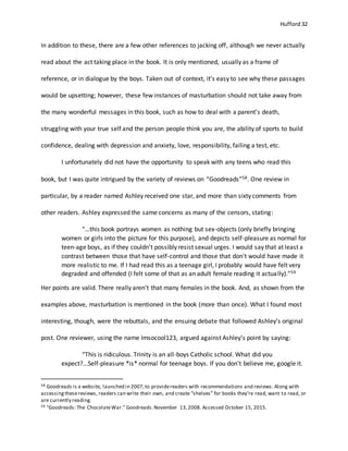 Hufford 32
In addition to these, there are a few other references to jacking off, although we never actually
read about the act taking place in the book. It is only mentioned, usually as a frame of
reference, or in dialogue by the boys. Taken out of context, it’s easy to see why these passages
would be upsetting; however, these few instances of masturbation should not take away from
the many wonderful messages in this book, such as how to deal with a parent’s death,
struggling with your true self and the person people think you are, the ability of sports to build
confidence, dealing with depression and anxiety, love, responsibility, failing a test, etc.
I unfortunately did not have the opportunity to speak with any teens who read this
book, but I was quite intrigued by the variety of reviews on “Goodreads”58. One review in
particular, by a reader named Ashley received one star, and more than sixty comments from
other readers. Ashley expressed the same concerns as many of the censors, stating:
“…this book portrays women as nothing but sex-objects (only briefly bringing
women or girls into the picture for this purpose), and depicts self-pleasure as normal for
teen-age boys, as if they couldn't possibly resist sexual urges. I would say that at least a
contrast between those that have self-control and those that don't would have made it
more realistic to me. If I had read this as a teenage girl, I probably would have felt very
degraded and offended (I felt some of that as an adult female reading it actually).”59
Her points are valid. There really aren’t that many females in the book. And, as shown from the
examples above, masturbation is mentioned in the book (more than once). What I found most
interesting, though, were the rebuttals, and the ensuing debate that followed Ashley’s original
post. One reviewer, using the name Imsocool123, argued against Ashley’s point by saying:
“This is ridiculous. Trinity is an all-boys Catholic school. What did you
expect?...Self-pleasure *is* normal for teenage boys. If you don't believe me, google it.
58 Goodreads is a website, launched in 2007,to providereaders with recommendations and reviews. Along with
accessingthesereviews, readers can write their own, and create “shelves” for books they’re read, want to read, or
are currently reading.
59 "Goodreads: The ChocolateWar." Goodreads.November 13,2008. Accessed October 15, 2015.
 