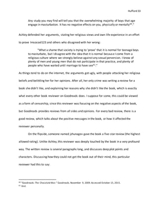 Hufford 33
Any study you may find will tell you that the overwhelming majority of boys that age
engage in masturbation. It has no negative effects on you, physically or mentally60.”
Ashley defended her arguments, stating her religious views and own life experience in an effort
to prove Imsocool123 and others who disagreed with her wrong:
“What a shame that society is trying to 'prove' that it is normal for teenage boys
to masturbate, but I disagree with the idea that it is normal because I come from a
religious culture where we strongly believe against any sexual perversion. I know of
plenty of men and young men that do not participate in that practice, and plenty of
people who have waited until marriage to have sex61.”
As things tend to do on the internet, the arguments got ugly, with people attacking her religious
beliefs and belittling her for her opinions. After all, her only crime was writing a review for a
book she didn’t like, and explaining her reasons why she didn’t like the book, which is exactly
what every other book reviewer on Goodreads does. I suppose for some, this could be viewed
as a form of censorship, since this reviewer was focusing on the negative aspects of the book,
but Goodreads provides reviews from all sides and opinions. For every bad review, there is a
good review, which talks about the positive messages in the book, or how it affected the
reviewer personally.
On the flipside, someone named jzhunagev gave the book a five-star review (the highest
allowed rating). Unlike Ashley, this reviewer was deeply touched by the book in a very profound
way. The written review is several paragraphs long, and discusses deep plot points and
characters. Discussing how they could not get the book out of their mind, this particular
reviewer had this to say:
60 "Goodreads: The ChocolateWar." Goodreads.November 9, 2009.Accessed October 15, 2015.
61 Ibid.
 