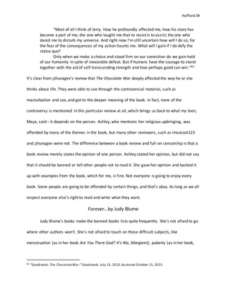 Hufford 34
“Most of all I think of Jerry. How he profoundly affected me, how his story has
become a part of me; the one who taught me that to resist is to assist; the one who
dared me to disturb my universe. And right now I’m still uncertain how will I do so, for
the fear of the consequences of my action haunts me. What will I gain if I do defy the
status quo?
Only when we make a choice and stood firm on our conviction do we gain hold
of our humanity in spite of inexorable defeat. But if humans have the courage to stand
together with the aid of self-transcending strength and love perhaps good can win.”62
It’s clear from jzhunagev’s review that The Chocolate War deeply affected the way he or she
thinks about life. They were able to see through the controversial material, such as
masturbation and sex, and get to the deeper meaning of the book. In fact, none of the
controversy is mentioned in this particular review at all, which brings us back to what my teen,
Maya, said – it depends on the person. Ashley, who mentions her religious upbringing, was
offended by many of the themes in the book, but many other reviewers, such as imsocool123
and jzhunagev were not. The difference between a book review and full-on censorship is that a
book review merely states the opinion of one person. Ashley stated her opinion, but did not say
that it should be banned or tell other people not to read it. She gave her opinion and backed it
up with examples from the book, which for me, is fine. Not everyone is going to enjoy every
book. Some people are going to be offended by certain things, and that’s okay. As long as we all
respect everyone else’s right to read and write what they want.
Forever…by Judy Blume
Judy Blume’s books make the banned books lists quite frequently. She’s not afraid to go
where other authors won’t. She’s not afraid to touch on those difficult subjects, like
menstruation (as in her book Are You There God? It’s Me, Margaret), puberty (as in her book,
62 "Goodreads: The ChocolateWar." Goodreads.July 15, 2010.Accessed October 15, 2015.
 